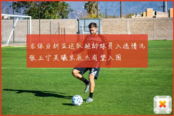 东体分析亚运队超龄球员入选情况张玉宁吴曦朱辰杰有望入围