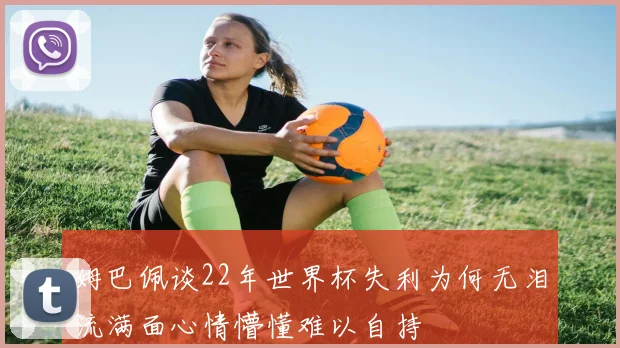 姆巴佩谈22年世界杯失利为何无泪流满面心情懵懂难以自持