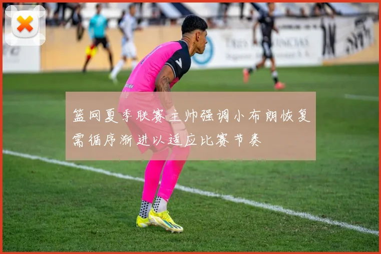 篮网夏季联赛主帅强调小布朗恢复需循序渐进以适应比赛节奏