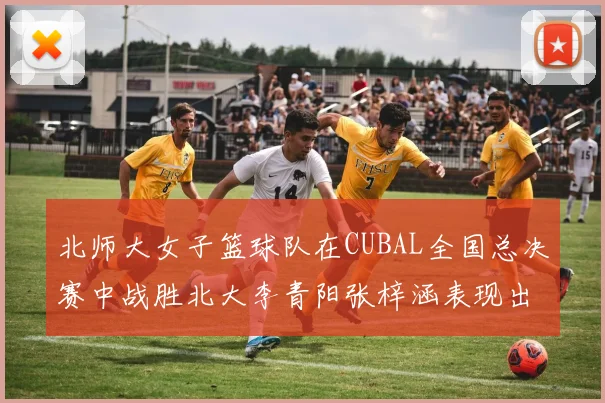 北师大女子篮球队在CUBAL全国总决赛中战胜北大李青阳张梓涵表现出色助力胜利