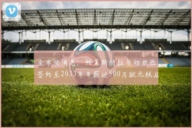 全市场消息：帕莱斯特拉与切尔西签约至2033年年薪达500万欧元税后