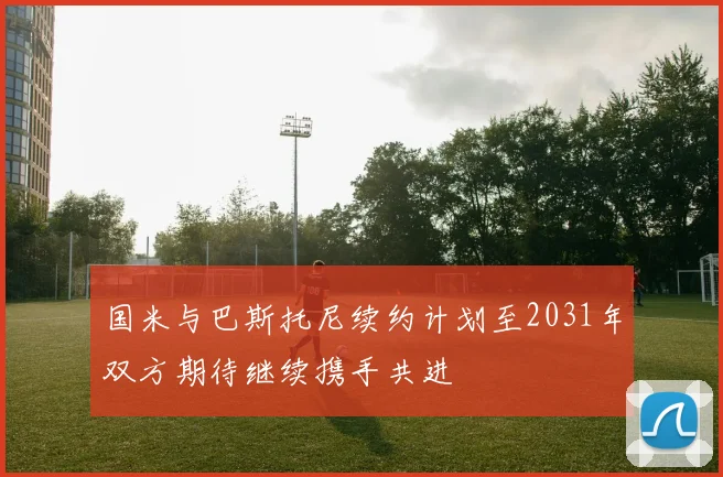 国米与巴斯托尼续约计划至2031年双方期待继续携手共进