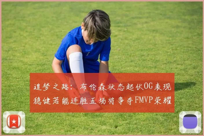 追梦之路：布伦森状态起伏OG表现稳健若能连胜五场将争夺FMVP荣耀