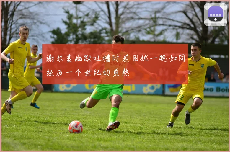 谢尔基幽默吐槽时差困扰一晚如同经历一个世纪的煎熬