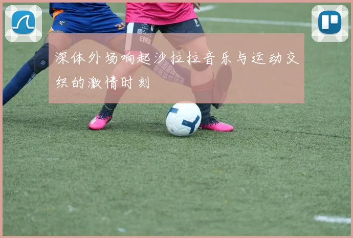 深体外场响起沙拉拉音乐与运动交织的激情时刻