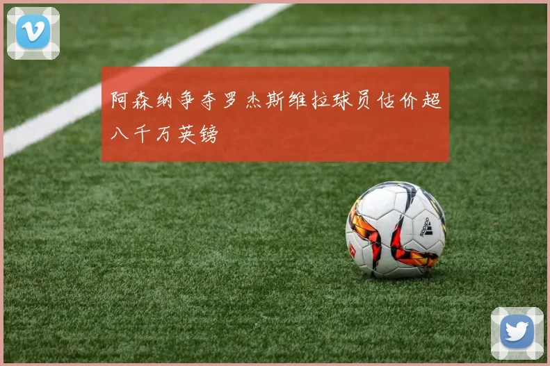 阿森纳争夺罗杰斯维拉球员估价超八千万英镑
