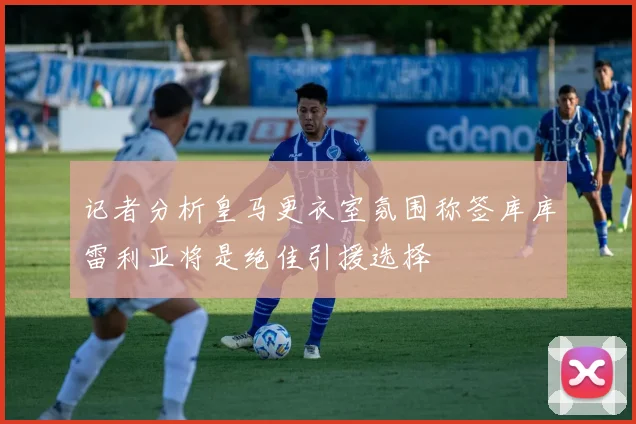 记者分析皇马更衣室氛围称签库库雷利亚将是绝佳引援选择