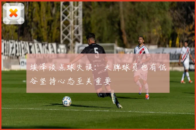 埃泽谈点球失误：大牌球员也有低谷坚持心态至关重要