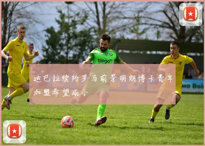 迪巴拉续约罗马前景明朗博卡青年加盟希望减小