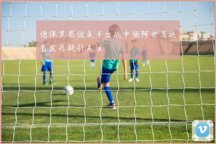 德保罗恩佐麦卡出战中场阿尔马达首发存疑引关注