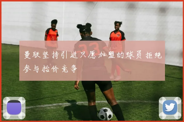 曼联坚持引进只愿加盟的球员拒绝参与抬价竞争