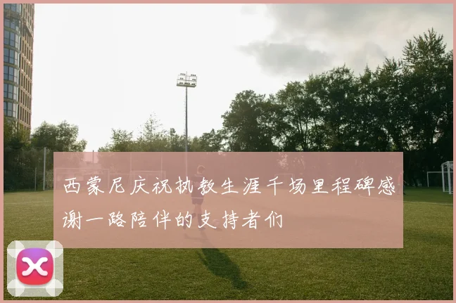 西蒙尼庆祝执教生涯千场里程碑感谢一路陪伴的支持者们