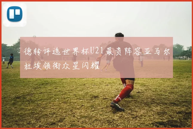 德转评选世界杯U21最贵阵容亚马尔杜埃领衔众星闪耀