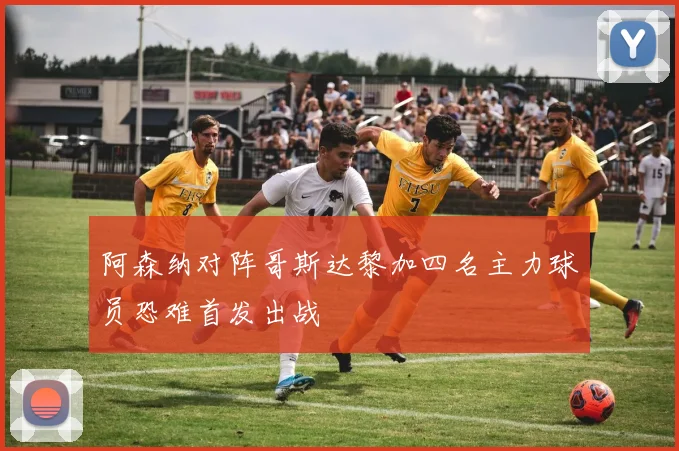 阿森纳对阵哥斯达黎加四名主力球员恐难首发出战