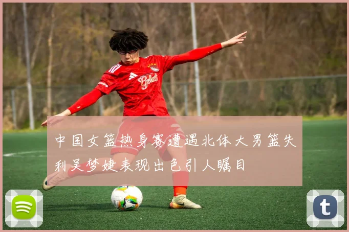 中国女篮热身赛遭遇北体大男篮失利吴梦婕表现出色引人瞩目
