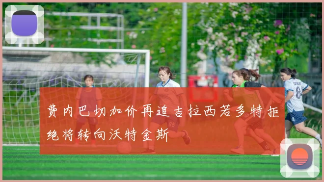 费内巴切加价再追吉拉西若多特拒绝将转向沃特金斯