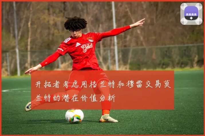 开拓者考虑用格兰特和穆雷交易莫兰特的潜在价值分析