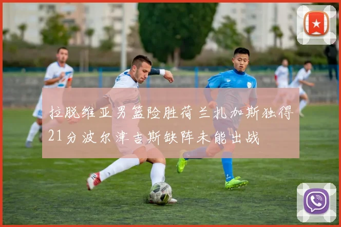 拉脱维亚男篮险胜荷兰扎加斯独得21分波尔津吉斯缺阵未能出战