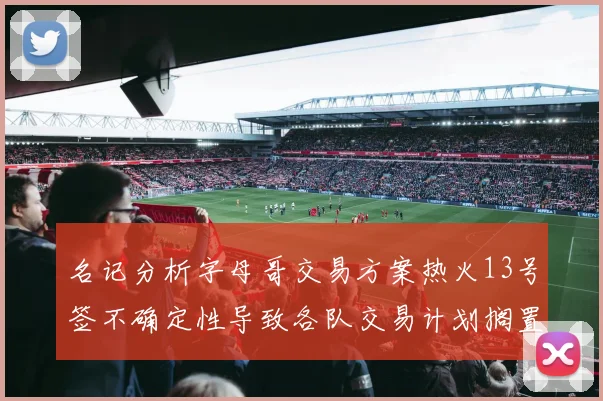 名记分析字母哥交易方案热火13号签不确定性导致各队交易计划搁置