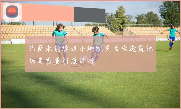 巴萨未能续追小蜘蛛罗马诺透露他仍是首要引援目标