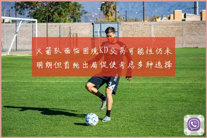 火箭队面临困境KD交易可能性仍未明朗但首轮出局促使考虑多种选择