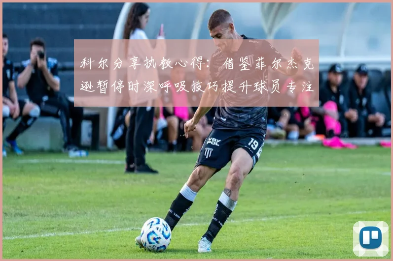 科尔分享执教心得：借鉴菲尔杰克逊暂停时深呼吸技巧提升球员专注力